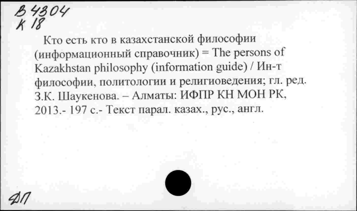 ﻿AÏ30Ÿ
X ft
Кто есть кто в казахстанской философии (информационный справочник) = The persons of Kazakhstan philosophy (information guide) / Ин-т философии, политологии и религиоведения; гл. ред. З.К. Шаукенова. - Алматы: ИФПР КН МОН РК, 2013.- 197 с,- Текст парал. казах., рус., англ.